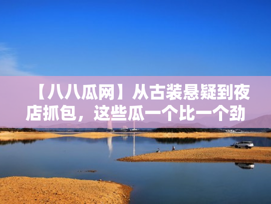【八八瓜网】从古装悬疑到夜店抓包,这些瓜一个比一个劲爆
