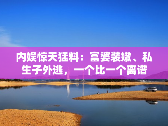 内娱惊天猛料：富婆装嫩、私生子外逃，一个比一个离谱