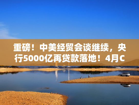 重磅！中美经贸会谈继续，央行5000亿再贷款落地！4月CPI微降，新能源车销量暴涨33.9%，英伟达芯片新动作…周末影响市场的十大消息来了！