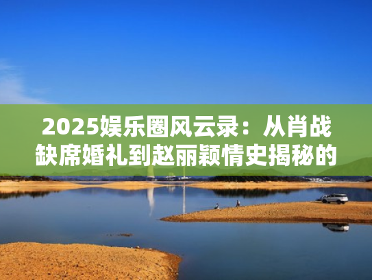 2025娱乐圈风云录：从肖战缺席婚礼到赵丽颖情史揭秘的五月热点盘点