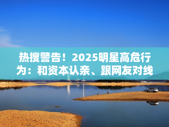 热搜警告！2025明星高危行为：和资本认亲、跟网友对线、让配音露脸