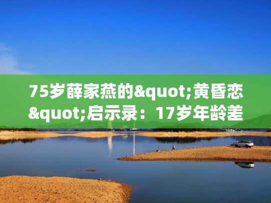 75岁薛家燕的"黄昏恋"启示录：17岁年龄差下的爱情长跑与人生下半场的勇气