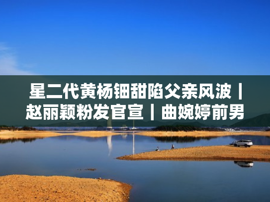 星二代黄杨钿甜陷父亲风波｜赵丽颖粉发官宣｜曲婉婷前男友高升｜娱乐圈近期热点大揭秘