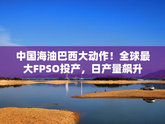 中国海油巴西大动作！全球最大FPSO投产，日产量飙升