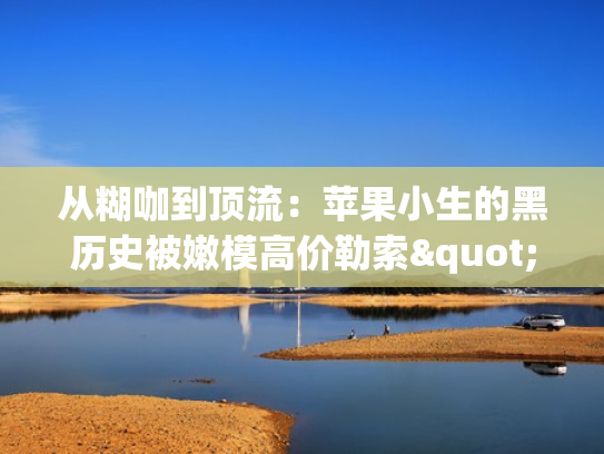 从糊咖到顶流：苹果小生的黑历史被嫩模高价勒索"